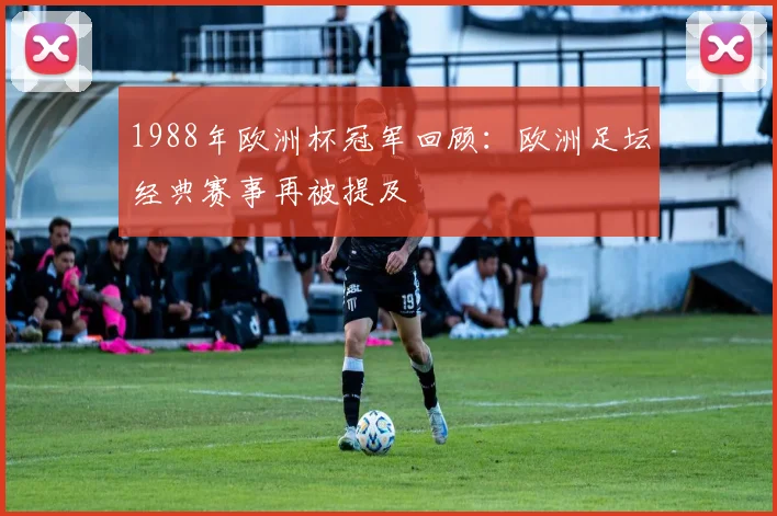 1988年欧洲杯冠军回顾：欧洲足坛经典赛事再被提及