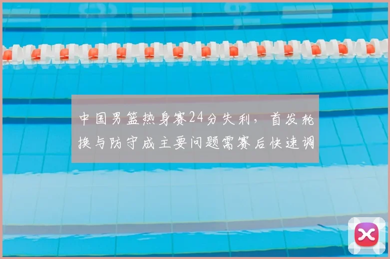 中国男篮热身赛24分失利，首发轮换与防守成主要问题需赛后快速调整