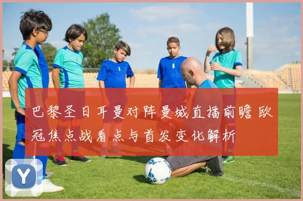 巴黎圣日耳曼对阵曼城直播前瞻 欧冠焦点战看点与首发变化解析