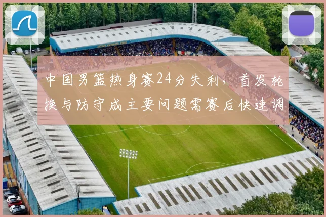 中国男篮热身赛24分失利,首发轮换与防守成主要问题需赛后快速调整