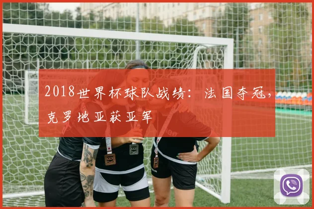 2018世界杯球队战绩:法国夺冠,克罗地亚获亚军