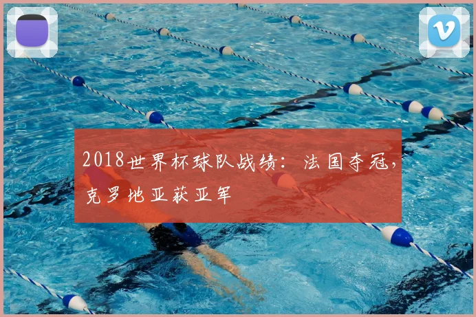 2018世界杯球队战绩:法国夺冠,克罗地亚获亚军