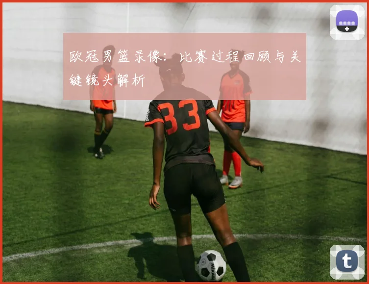 欧冠男篮录像:比赛过程回顾与关键镜头解析