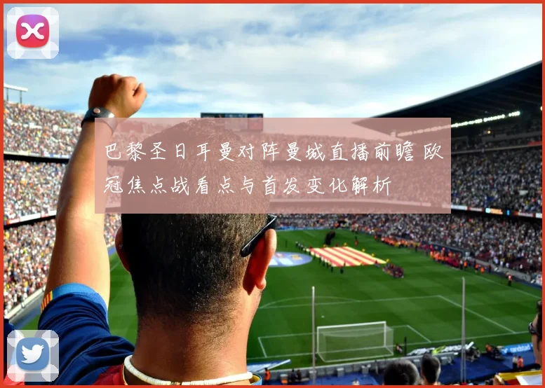 巴黎圣日耳曼对阵曼城直播前瞻 欧冠焦点战看点与首发变化解析