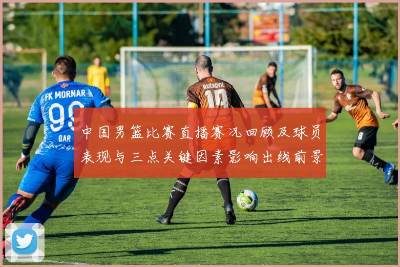 中国男篮比赛直播赛况回顾及球员表现与三点关键因素影响出线前景