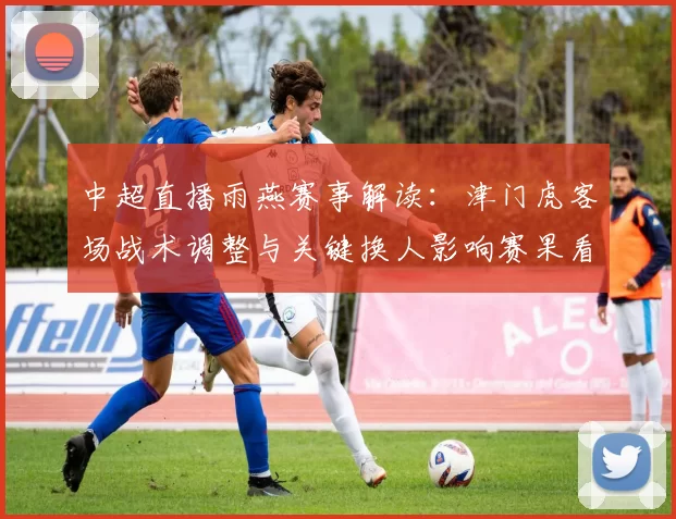 中超直播雨燕赛事解读:津门虎客场战术调整与关键换人影响赛果看点
