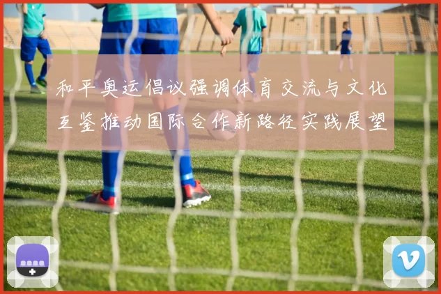 和平奥运倡议强调体育交流与文化互鉴推动国际合作新路径实践展望