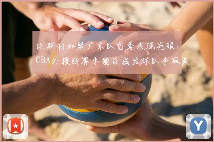 比斯利加盟广东队首秀表现亮眼,CBA外援新赛季能否成为球队夺冠关键