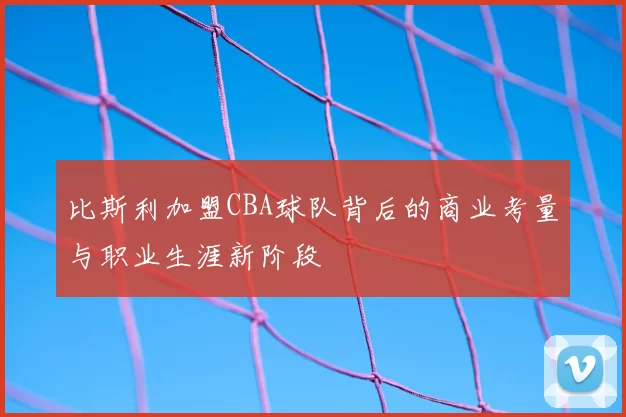 比斯利加盟CBA球队背后的商业考量与职业生涯新阶段