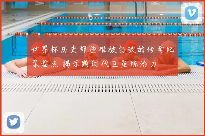 世界杯历史那些难被打破的传奇纪录盘点 揭示跨时代巨星统治力