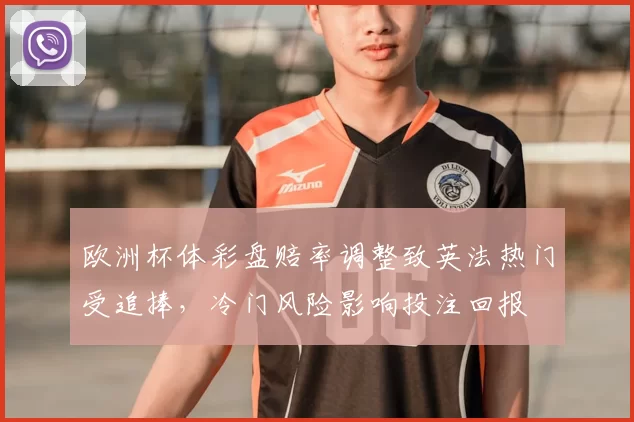 欧洲杯体彩盘赔率调整致英法热门受追捧,冷门风险影响投注回报