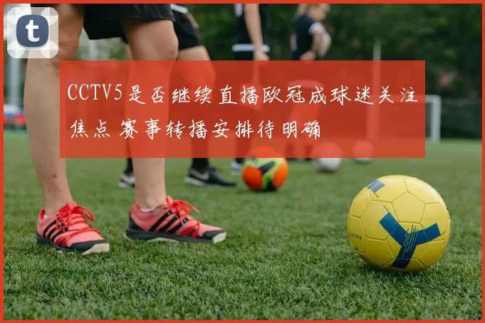 CCTV5是否继续直播欧冠成球迷关注焦点 赛事转播安排待明确