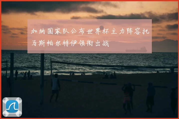 加纳国家队公布世界杯主力阵容托马斯帕尔特伊领衔出战