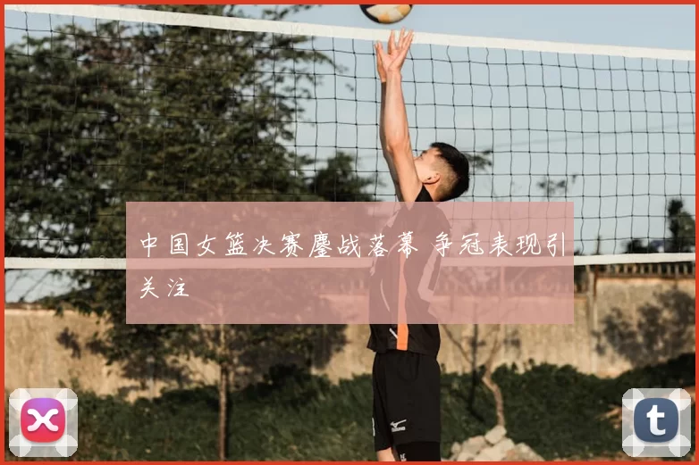 中国女篮决赛鏖战落幕 争冠表现引关注