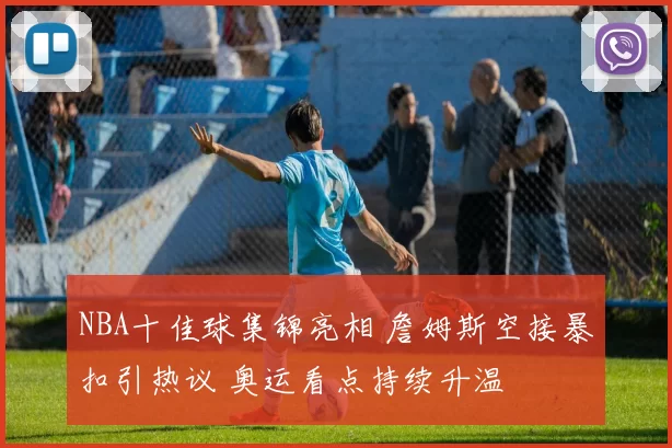 NBA十佳球集锦亮相 詹姆斯空接暴扣引热议 奥运看点持续升温