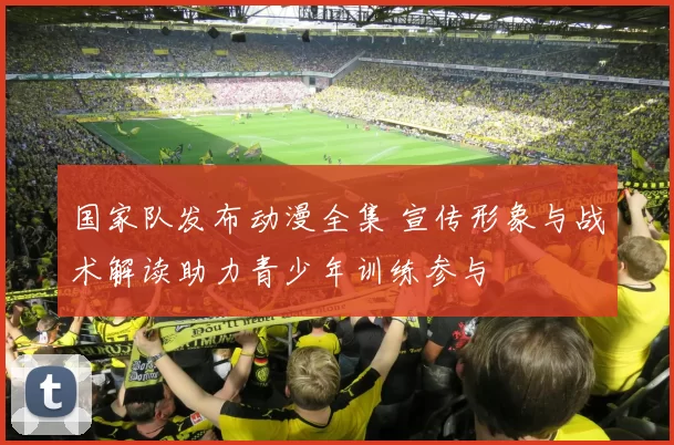 国家队发布动漫全集 宣传形象与战术解读助力青少年训练参与