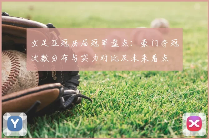 女足亚冠历届冠军盘点：豪门夺冠次数分布与实力对比及未来看点
