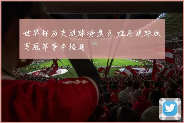 世界杯历史进球榜盘点 谁用进球改写冠军争夺格局