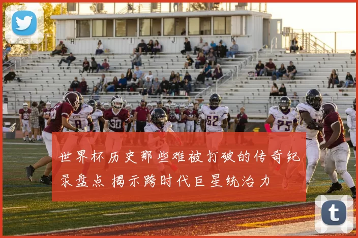 世界杯历史那些难被打破的传奇纪录盘点 揭示跨时代巨星统治力