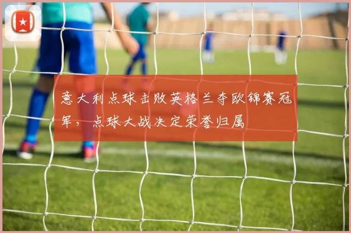 意大利点球击败英格兰夺欧锦赛冠军,点球大战决定荣誉归属