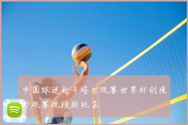 中国球迷赴卡塔尔观赛世界杯创境外观赛规模新纪录