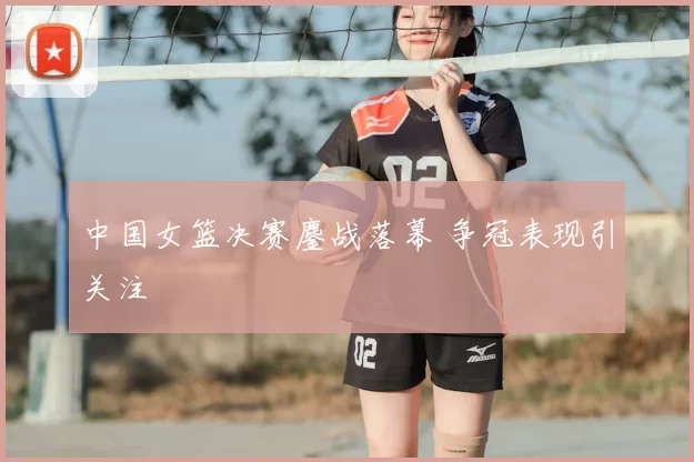 中国女篮决赛鏖战落幕 争冠表现引关注