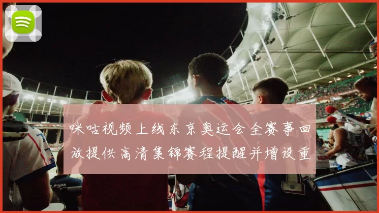 咪咕视频上线东京奥运会全赛事回放提供高清集锦赛程提醒并增设重播功能