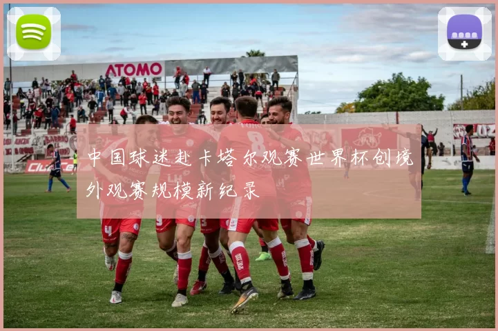 中国球迷赴卡塔尔观赛世界杯创境外观赛规模新纪录