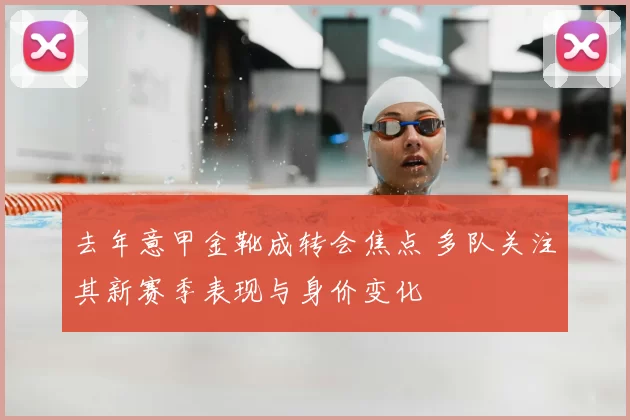去年意甲金靴成转会焦点 多队关注其新赛季表现与身价变化