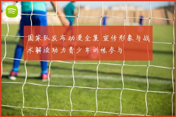 国家队发布动漫全集 宣传形象与战术解读助力青少年训练参与