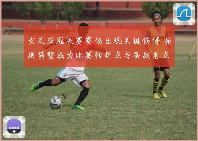 女足亚冠决赛赛场出现关键伤停 轮换调整成为比赛转折点与备战看点